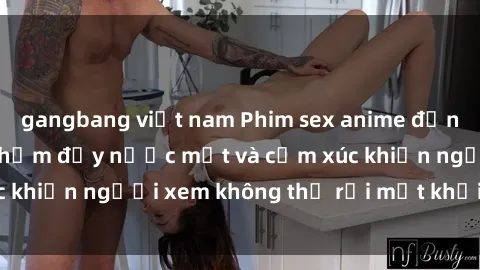 gangbang việt nam Phim sex anime đỉnh cao: Những tác phẩm đầy nước mắt và cảm xúc khiến người xem không thể rời mắt khỏi màn hình