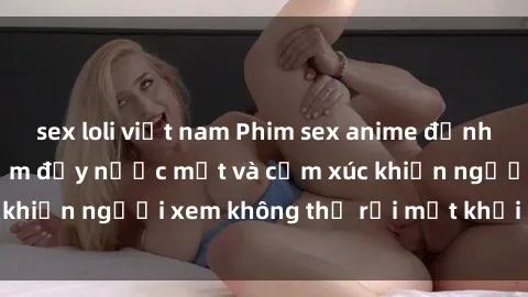 sex loli việt nam Phim sex anime đỉnh cao: Những tác phẩm đầy nước mắt và cảm xúc khiến người xem không thể rời mắt khỏi màn hình
